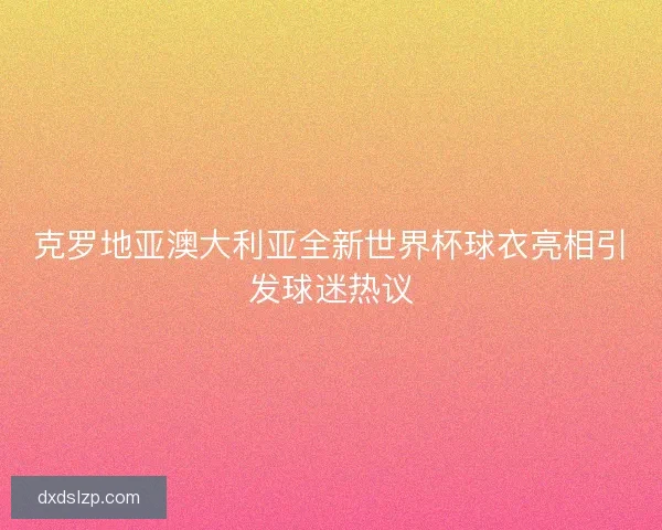 克罗地亚澳大利亚全新世界杯球衣亮相引发球迷热议
