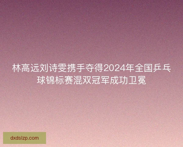 林高远刘诗雯携手夺得2024年全国乒乓球锦标赛混双冠军成功卫冕