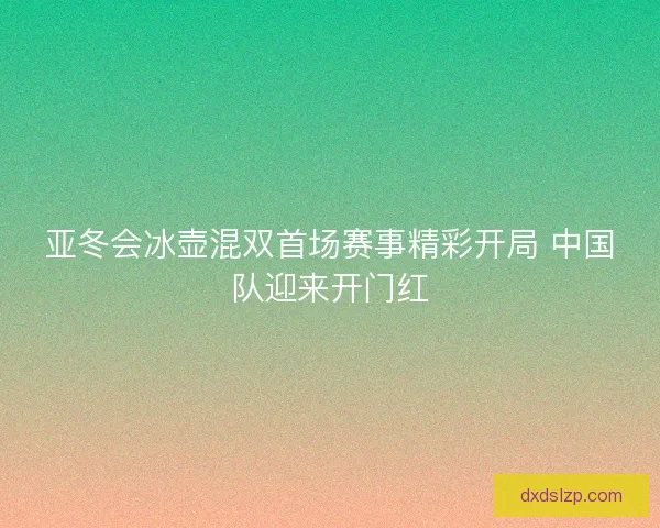 亚冬会冰壶混双首场赛事精彩开局 中国队迎来开门红
