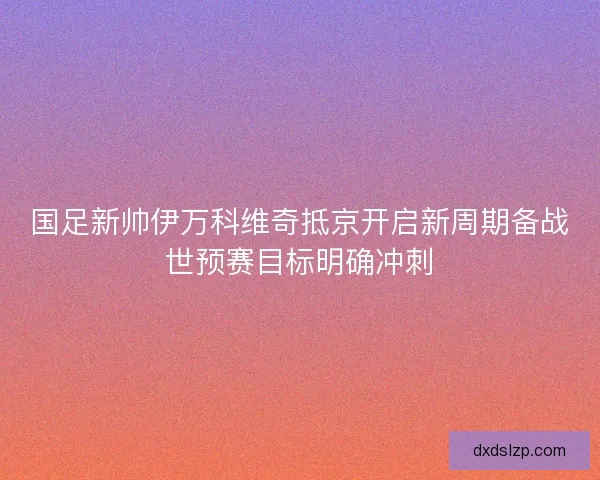 国足新帅伊万科维奇抵京开启新周期备战世预赛目标明确冲刺