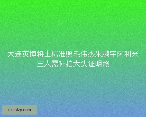 大连英博将士标准照毛伟杰朱鹏宇阿利米三人需补拍大头证明照