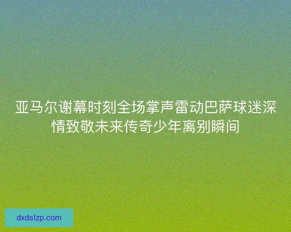 亚马尔谢幕时刻全场掌声雷动巴萨球迷深情致敬未来传奇少年离别瞬间